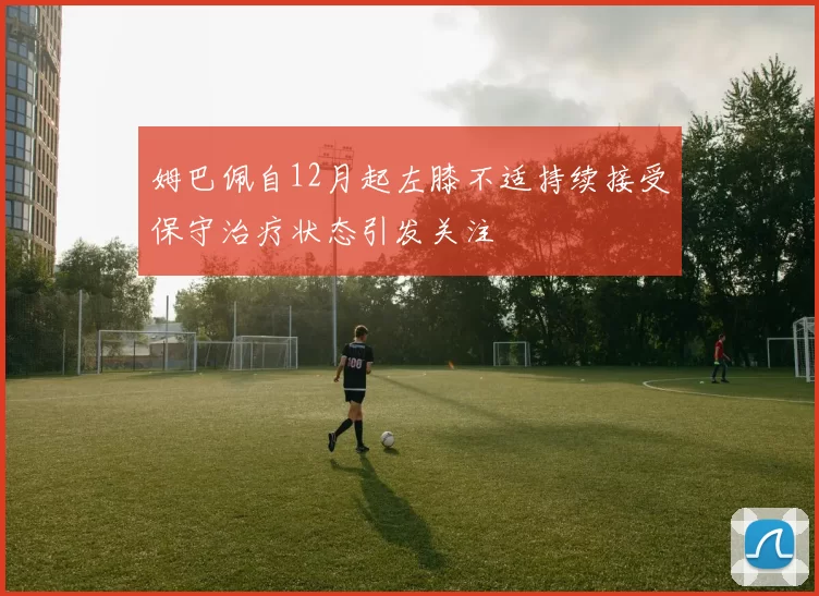 姆巴佩自12月起左膝不适持续接受保守治疗状态引发关注
