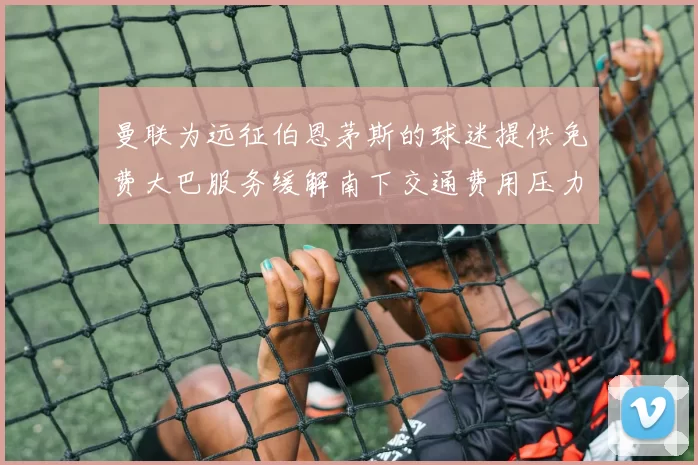 曼联为远征伯恩茅斯的球迷提供免费大巴服务缓解南下交通费用压力