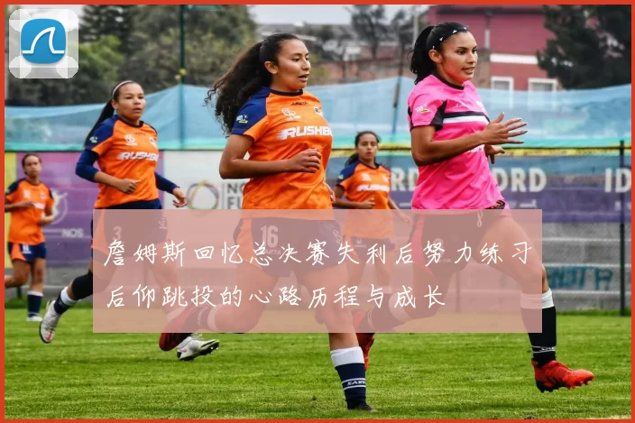詹姆斯回忆总决赛失利后努力练习后仰跳投的心路历程与成长