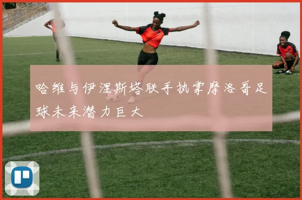 哈维与伊涅斯塔联手执掌摩洛哥足球未来潜力巨大