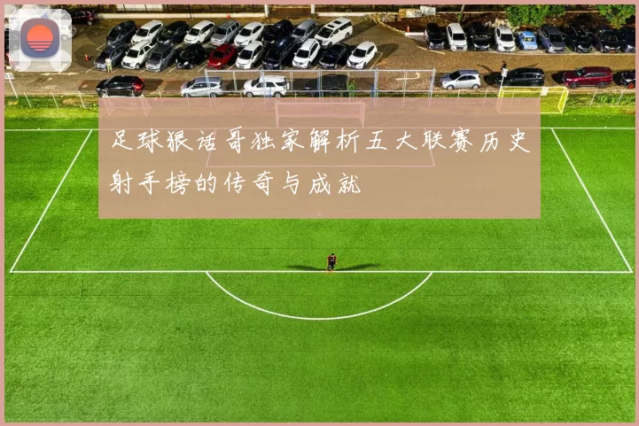 足球狠话哥独家解析五大联赛历史射手榜的传奇与成就