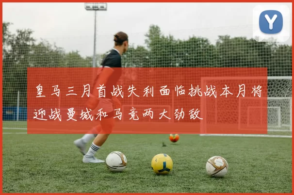 皇马三月首战失利面临挑战本月将迎战曼城和马竞两大劲敌