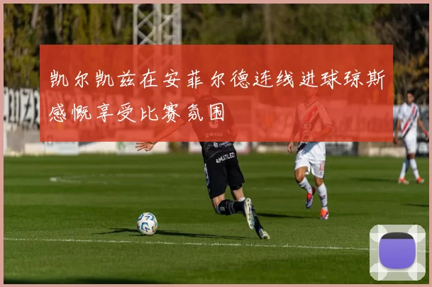 凯尔凯兹在安菲尔德连线进球琼斯感慨享受比赛氛围