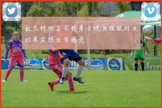 杜兰特坦言不将勇士视为宿敌对决的真实想法与感受