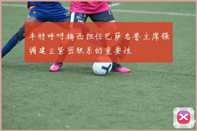 丰特呼吁梅西担任巴萨名誉主席强调建立紧密联系的重要性