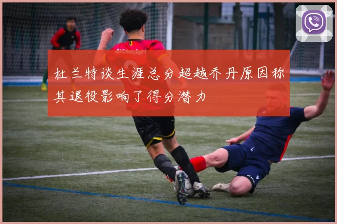 杜兰特谈生涯总分超越乔丹原因称其退役影响了得分潜力