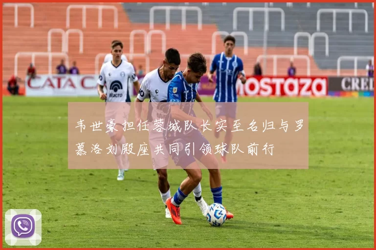 韦世豪担任蓉城队长实至名归与罗慕洛刘殿座共同引领球队前行