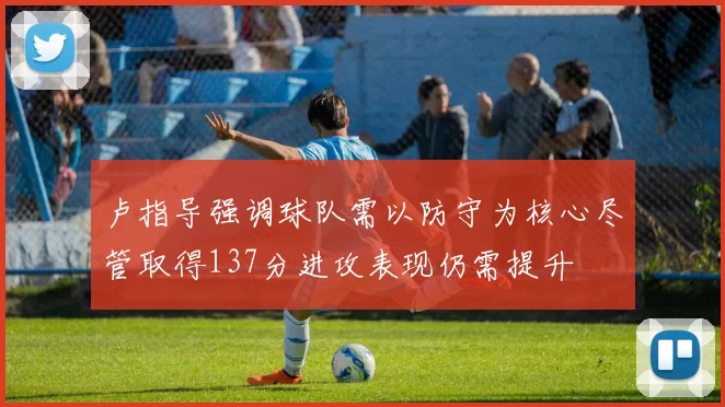 卢指导强调球队需以防守为核心尽管取得137分进攻表现仍需提升