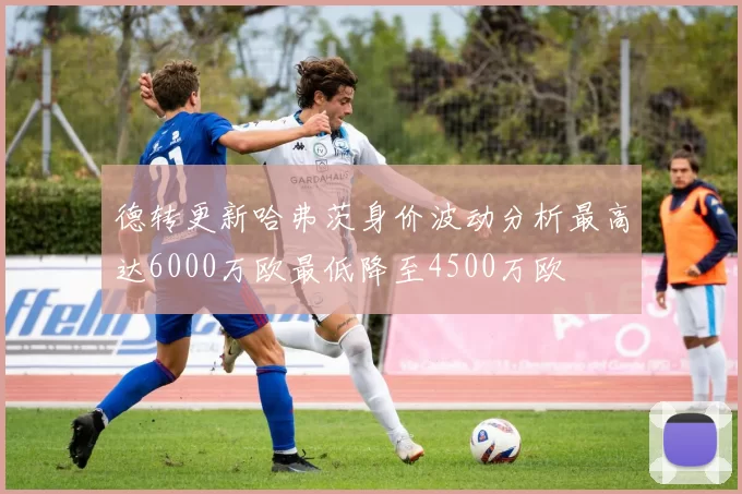 德转更新哈弗茨身价波动分析最高达6000万欧最低降至4500万欧