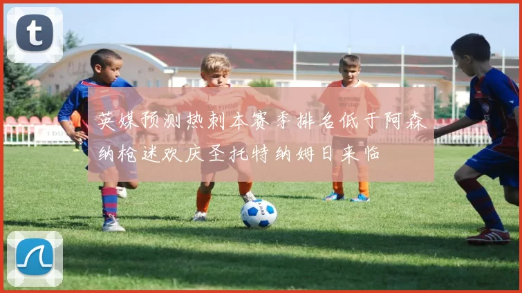 英媒预测热刺本赛季排名低于阿森纳枪迷欢庆圣托特纳姆日来临