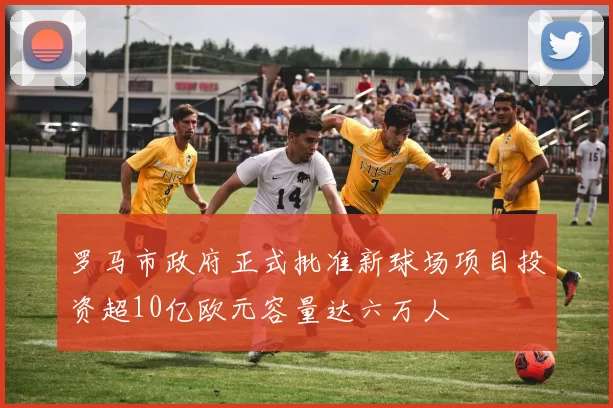 罗马市政府正式批准新球场项目投资超10亿欧元容量达六万人