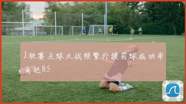 J联赛点球大战频繁外援罚球成功率高达85