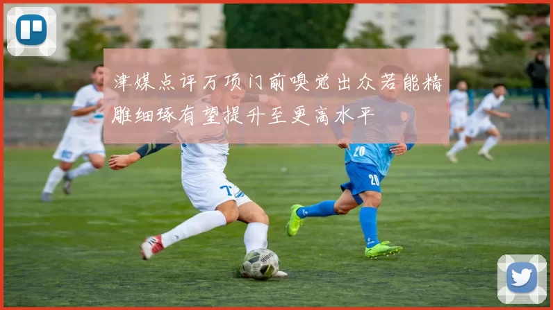 津媒点评万项门前嗅觉出众若能精雕细琢有望提升至更高水平