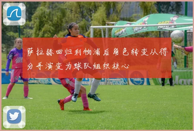 萨拉赫回归利物浦后角色转变从得分手演变为球队组织核心