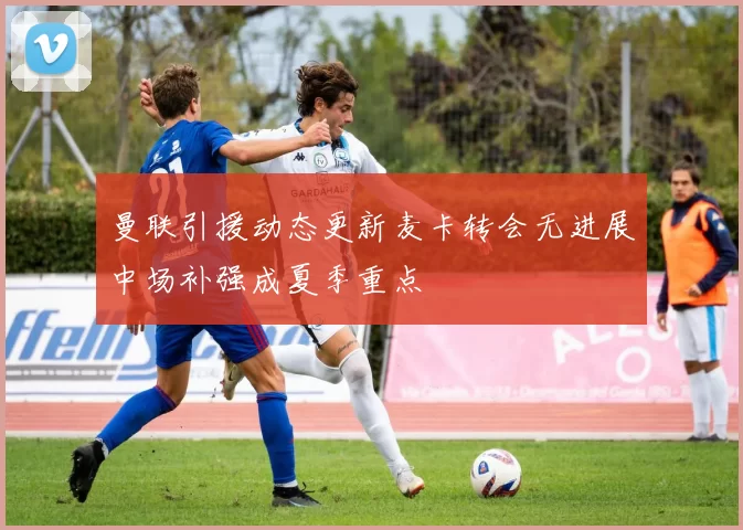曼联引援动态更新麦卡转会无进展中场补强成夏季重点