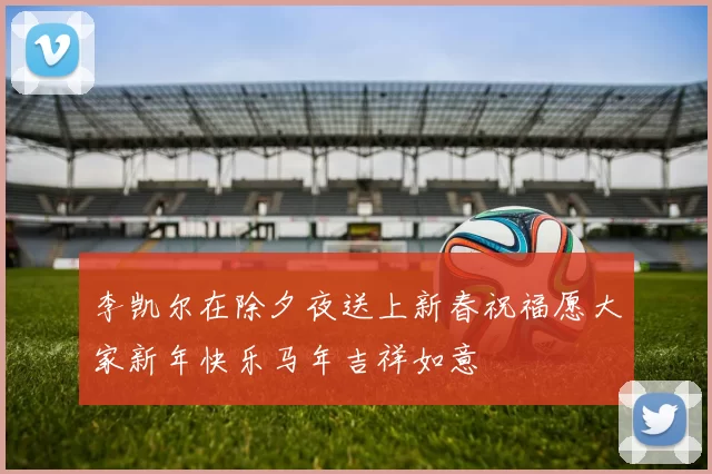 李凯尔在除夕夜送上新春祝福愿大家新年快乐马年吉祥如意