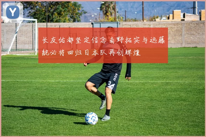 长友佑都坚定信念南野拓实与远藤航必将回归日本队再创辉煌