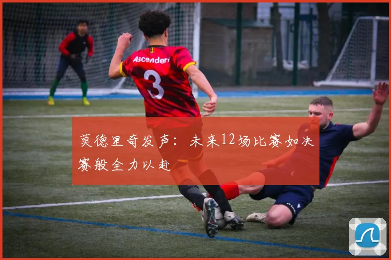 莫德里奇发声：未来12场比赛如决赛般全力以赴
