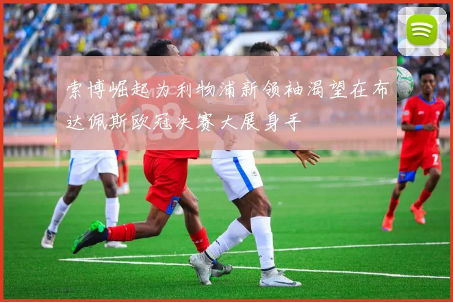 索博崛起为利物浦新领袖渴望在布达佩斯欧冠决赛大展身手