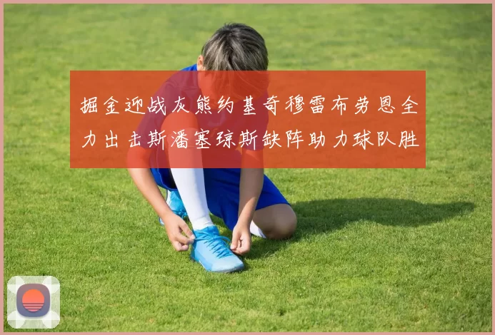 掘金迎战灰熊约基奇穆雷布劳恩全力出击斯潘塞琼斯缺阵助力球队胜算