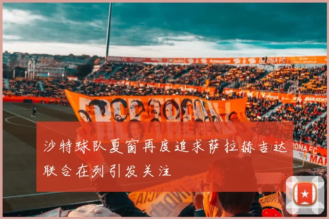 沙特球队夏窗再度追求萨拉赫吉达联合在列引发关注