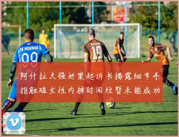 阿什拉夫强奸案起诉书揭露细节手指触碰女性内裤时间短暂未能成功挣脱
