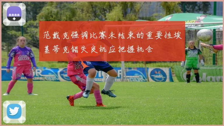 范戴克强调比赛未结束的重要性埃基蒂克错失良机应把握机会