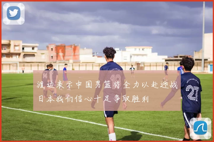 渡边表示中国男篮将全力以赴迎战日本我们信心十足争取胜利