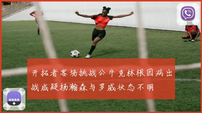 开拓者客场挑战公牛克林根因病出战成疑杨瀚森与罗威状态不明