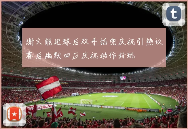 谢文能进球后双手插兜庆祝引热议赛后幽默回应庆祝动作好玩