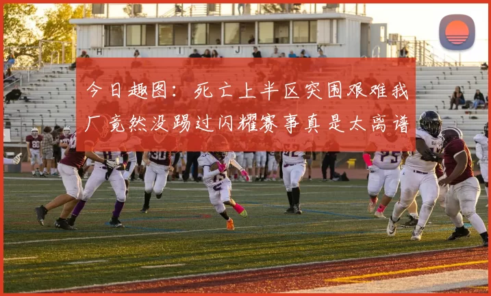 今日趣图：死亡上半区突围艰难我厂竟然没踢过闪耀赛事真是太离谱了